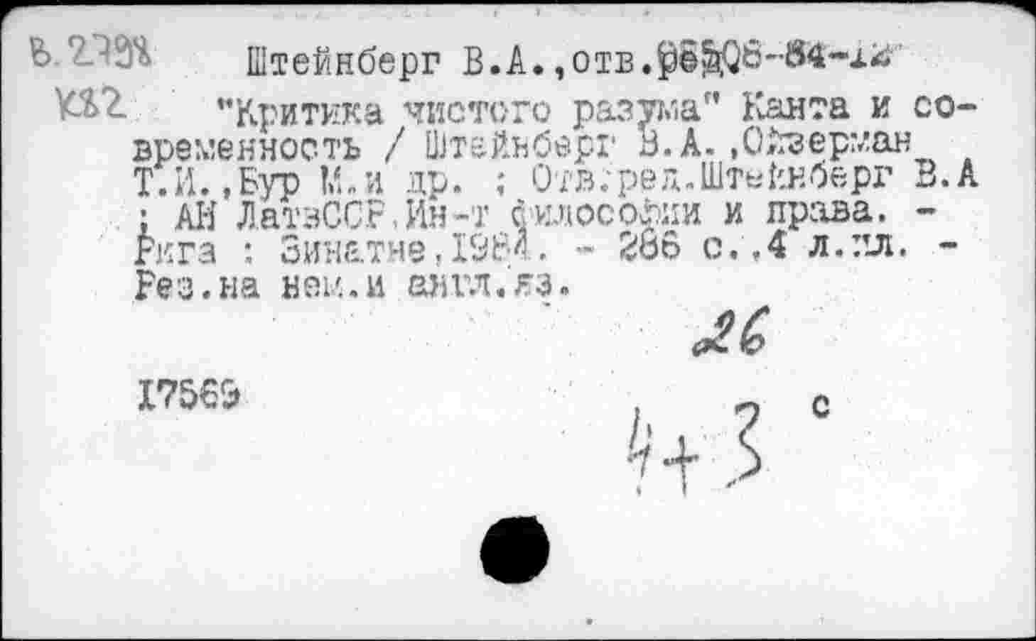 ﻿Ь 2.Ш Штейнберг В.А.,отв.$©^6--84-.и
К%2. ’’Критика чистого разума" Канта и современность / Штейнберг В. А.»Ойзерман Т.Н.,Бур М.и др. ; Отв.-ред.Штейнберг В.А ; АИ ЛатэССг,Ин-'Г философии и права. -Рига : Зинатне,1984. - 266 с .Л л. пл. -Без.на нем.и англ.кз.
Г7569	. о с